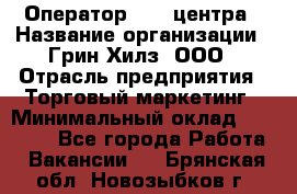 Оператор Call-центра › Название организации ­ Грин Хилз, ООО › Отрасль предприятия ­ Торговый маркетинг › Минимальный оклад ­ 30 000 - Все города Работа » Вакансии   . Брянская обл.,Новозыбков г.